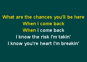 What are the chances you'll be here
When I come back
When I come back

I know the risk I'm takin'
I know you're heart I'm breakin'