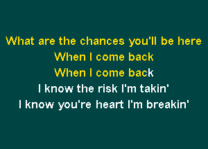 What are the chances you'll be here
When I come back
When I come back

I know the risk I'm takin'
I know you're heart I'm breakin'