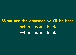 What are the chances you'll be here
When I come back

When I come back