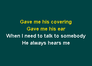 Gave me his covering
Gave me his ear

When I need to talk to somebody
He always hears me
