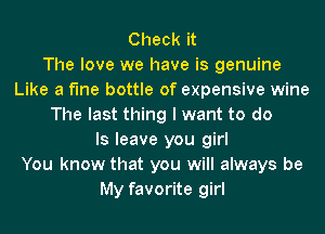 Check it
The love we have is genuine
Like a fine bottle of expensive wine
The last thing I want to do
Is leave you girl
You know that you will always be
My favorite girl