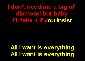 I don't need me a big ol'
diamond but baby
i'II take it if you insist

All I want is everything
All I want is everything