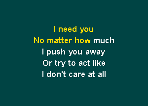 I need you
No matter how much
I push you away

Or try to act like
I don't care at all