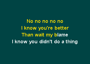 No no no no no
I know you're better

Than wait my blame
I know you didn't do a thing