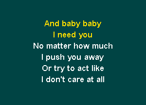 And baby baby
I need you
No matter how much

I push you away
Or try to act like
I don't care at all