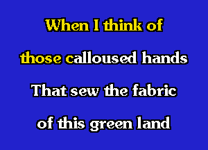 When I think of
those calloused hands
That sew the fabric

of this green land