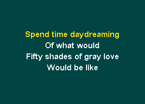 Spend time daydreaming
Of what would

Fifty shades of gray love
Would be like
