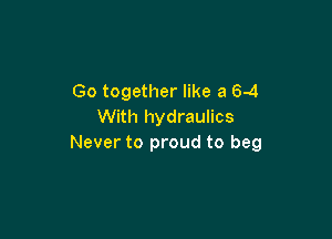 Go together like a 6-4
With hydraulics

Never to proud to beg