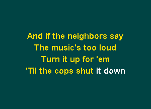 And if the neighbors say
The music's too loud

Turn it up for 'em
'Til the cops shut it down