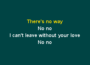 There's no way
No no

I can't leave without your love
No no