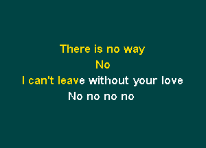 There is no way
No

I can't leave without your love
No no no no