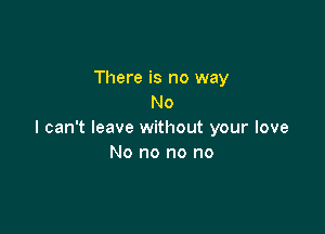 There is no way
No

I can't leave without your love
No no no no