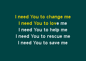 I need You to change me
I need You to love me
I need You to help me

I need You to rescue me
I need You to save me