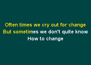 Often times we cry out for change
But sometimes we don't quite know

How to change