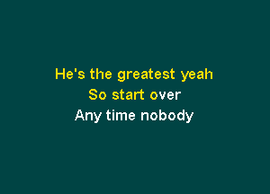 He's the greatest yeah
So start over

Any time nobody