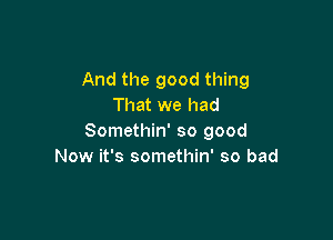 And the good thing
That we had

Somethin' so good
Now it's somethin' so bad