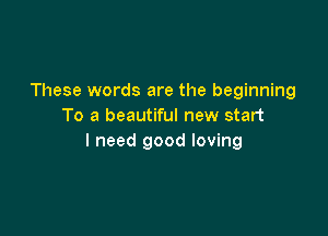 These words are the beginning
To a beautiful new start

I need good loving