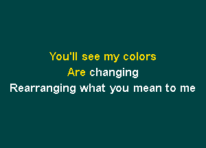 You'll see my colors
Are changing

Rearranging what you mean to me