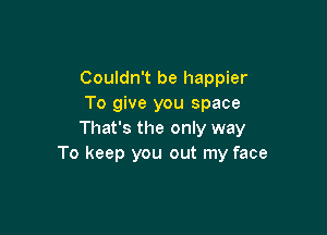 Couldn't be happier
To give you space

That's the only way
To keep you out my face