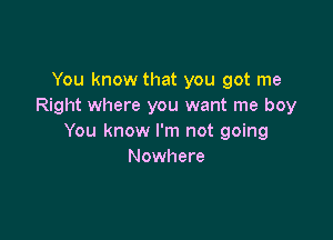 You know that you got me
Right where you want me boy

You know I'm not going
Nowhere