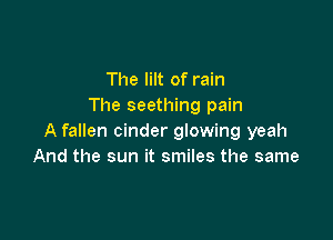 The lilt of rain
The seething pain

A fallen cinder glowing yeah
And the sun it smiles the same