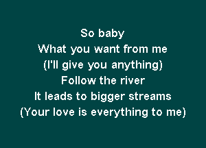 80 baby
What you want from me
(I'll give you anything)

Follow the river
It leads to bigger streams
(Your love is everything to me)