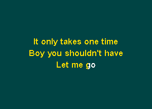 It only takes one time
Boy you shouldn't have

Let me go