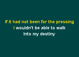 If it had not been for the pressing
I wouldn't be able to walk

Into my destiny