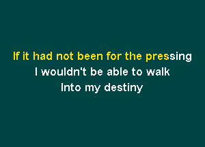 If it had not been for the pressing
I wouldn't be able to walk

Into my destiny