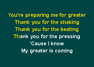 You're preparing me for greater
Thank you for the shaking
Thank you for the beating
Thank you for the pressing

'Cause I know
My greater is coming