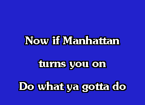 Now if Manhattan

turns you on

Do what ya gotta do