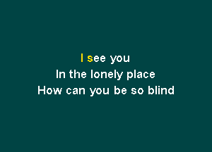 I see you
In the lonely place

How can you be so blind