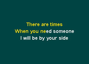 There are times
When you need someone

I will be by your side