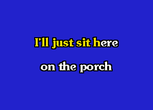 I'll just sit here

on the porch