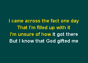 I came across the fact one day
That I'm filled up with it

I'm unsure of how it got there
But I know that God gifted me