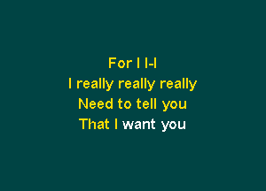 For I H
I really really really

Need to tell you
That I want you