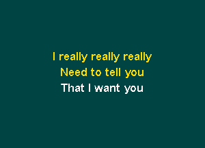 I really really really
Need to tell you

That I want you