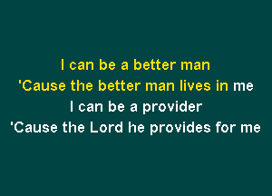 I can be a better man
'Cause the better man lives in me

I can be a provider
'Cause the Lord he provides for me