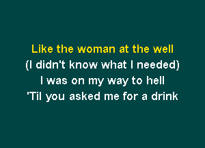 Like the woman at the well
(I didn t know what I needed)

I was on my way to hell
'Til you asked me for a drink