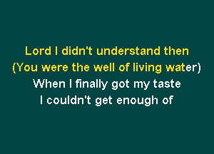 Lord I didn't understand then
(You were the well of living water)

When I finally got my taste
I couldn't get enough of