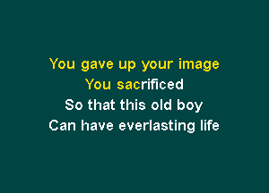 You gave up your image
You sacrificed

80 that this old boy
Can have everlasting life