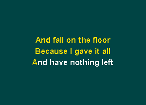 And fall on the floor
Because I gave it all

And have nothing left