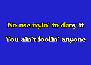 No use tryin' to deny it

You ain't foolin' anyone