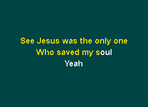 See Jesus was the only one
Who saved my soul

Yeah