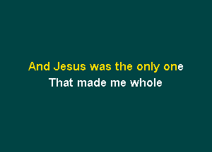 And Jesus was the only one

That made me whole