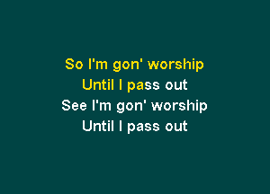So I'm gon' worship
Until I pass out

See I'm gon' worship
Until I pass out