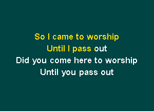 So I came to worship
Until I pass out

Did you come here to worship
Until you pass out