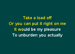 Take a load off
Or you can put it right on me

It would be my pleasure
To unburden you actually