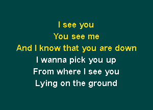I see you
You see me
And I know that you are down

I wanna pick you up
From where I see you
Lying on the ground