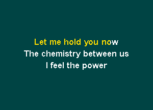 Let me hold you now
The chemistry between us

I feel the power